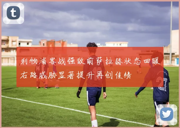 利物浦客战强敌前萨拉赫状态回暖右路威胁显著提升再创佳绩