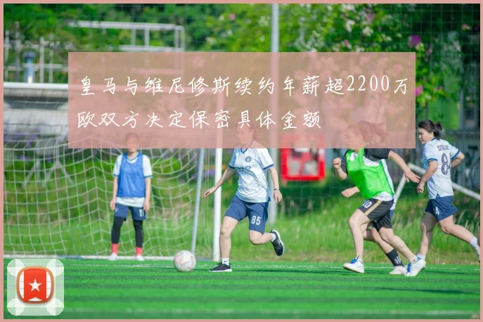 皇马与维尼修斯续约年薪超2200万欧双方决定保密具体金额