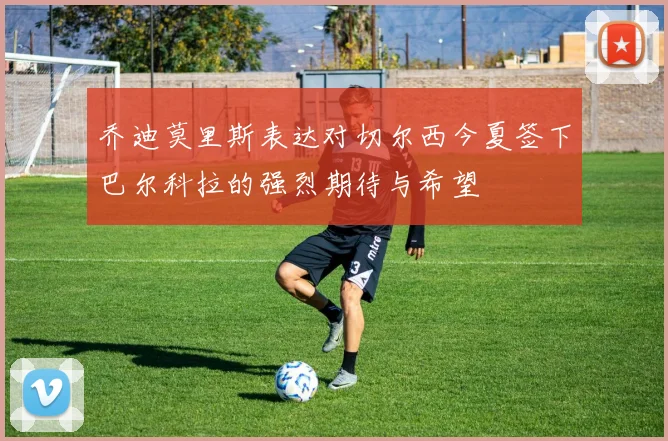 乔迪莫里斯表达对切尔西今夏签下巴尔科拉的强烈期待与希望