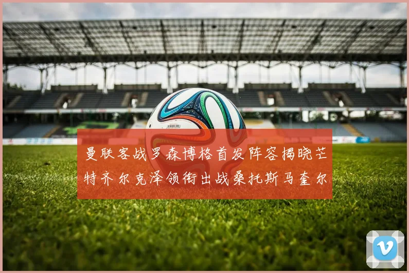 曼联客战罗森博格首发阵容揭晓芒特齐尔克泽领衔出战桑托斯马奎尔助力